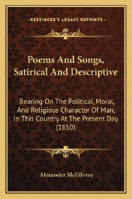 Poems And Songs, Satirical And Descriptive: Bearing On The Political, Moral, And Religious Character Of Man, In This Country At The Present Day (1850) by Alexander McGilvray