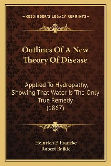 Outlines Of A New Theory Of Disease: Applied To Hydropathy, Showing That Water Is The Only True Remedy (1867) by Heinrich F. Francke, Robert Baikie