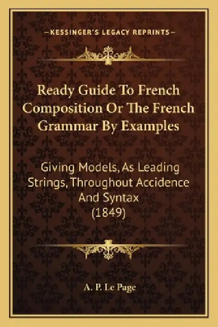Ready Guide To French Composition Or The French Grammar By Examples: Giving Models, As Leading Strings, Throughout Accidence And Syntax (1849) by A. P. Le Page