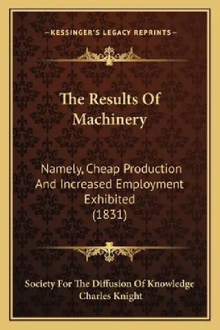 The Results Of Machinery: Namely, Cheap Production And Increased Employment Exhibited (1831) by Society for the Diffusion of Knowledge, Charles Knight