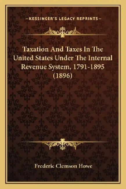 Taxation And Taxes In The United States Under The Internal Revenue System, 1791-1895 (1896) by Frederic Clemson Howe