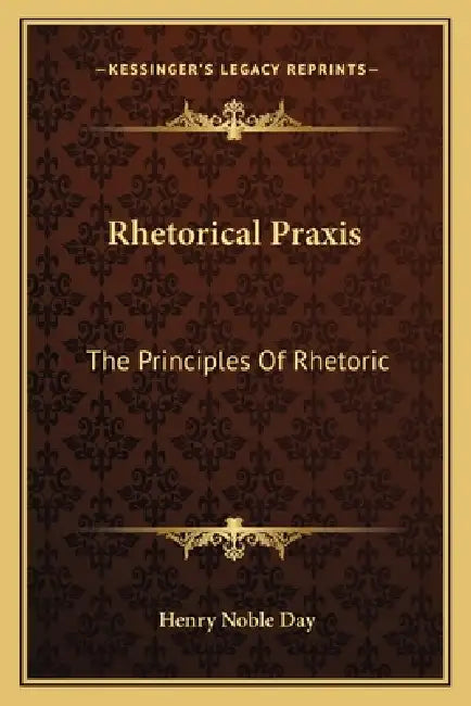 Rhetorical Praxis: The Principles Of Rhetoric: Exemplified And Applied In Copious Exercises For Systematic Practice, Chiefly In The Devel by Henry Noble Day