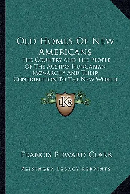 Old Homes Of New Americans: The Country And The People Of The Austro-Hungarian Monarchy And Their Contribution To The New World (1913) by Francis Edward Clark