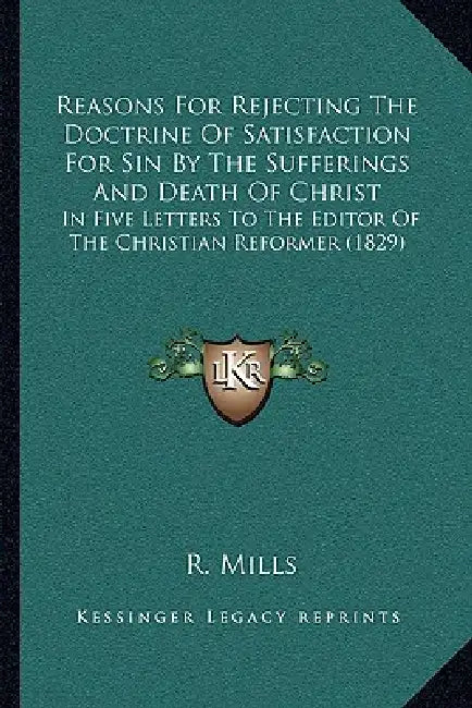 Reasons For Rejecting The Doctrine Of Satisfaction For Sin By The Sufferings And Death Of Christ: In Five Letters To The Editor Of The Christian Refor by R. Mills