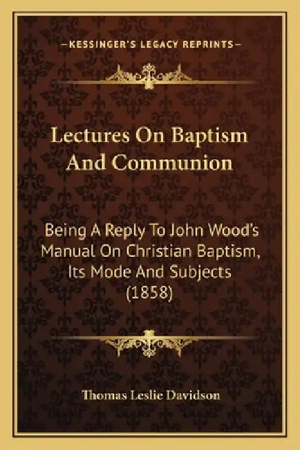 Lectures On Baptism And Communion: Being A Reply To John Wood's Manual On Christian Baptism, Its Mode And Subjects (1858) by Thomas Leslie Davidson