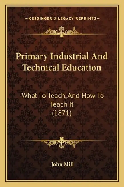 Primary Industrial And Technical Education: What To Teach, And How To Teach It (1871) by John Mill