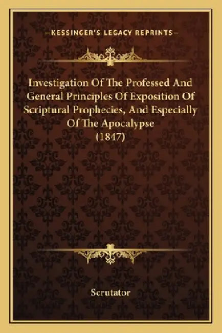 Investigation Of The Professed And General Principles Of Exposition Of Scriptural Prophecies, And Especially Of The Apocalypse (1847) by Scrutator
