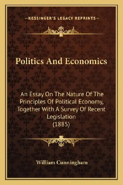 Politics And Economics: An Essay On The Nature Of The Principles Of Political Economy, Together With A Survey Of Recent Legislation (1885) by William Cunningham