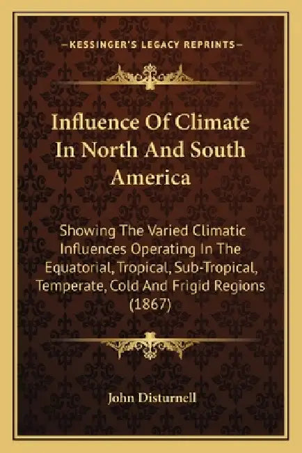 Influence Of Climate In North And South America: Showing The Varied Climatic Influences Operating In The Equatorial, Tropical, Sub-Tropical, Temperate by John Disturnell