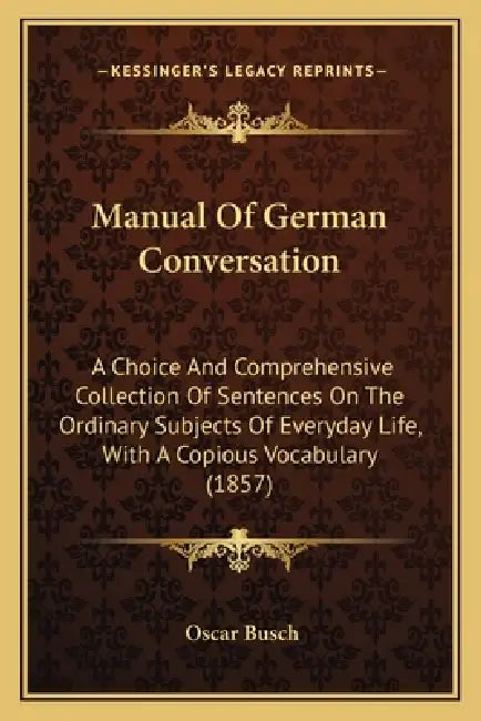 Manual Of German Conversation: A Choice And Comprehensive Collection Of Sentences On The Ordinary Subjects Of Everyday Life, With A Copious Vocabular by Oscar Busch