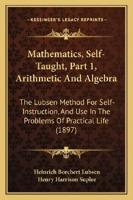 Mathematics, Self-Taught, Part 1, Arithmetic And Algebra: The Lubsen Method For Self-Instruction, And Use In The Problems Of Practical Life (1897) by Heinrich Borchert Lubsen, Henry Harrison Suplee