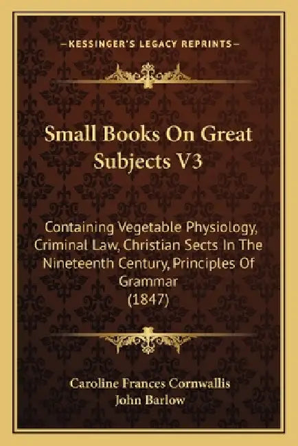 Small Books On Great Subjects V3: Containing Vegetable Physiology, Criminal Law, Christian Sects In The Nineteenth Century, Principles Of Grammar (184 by Caroline Frances Cornwallis, John Barlow
