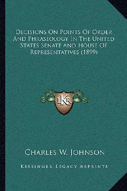 Decisions on Points of Order and Phraseology in the United States Senate and House of Representatives (1899) by III Johnson Charles W.