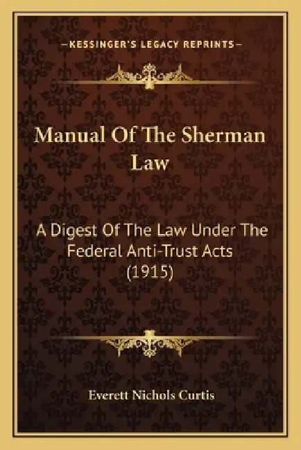 Manual Of The Sherman Law: A Digest Of The Law Under The Federal Anti-Trust Acts (1915) by Everett Nichols Curtis