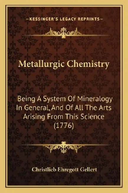 Metallurgic Chemistry: Being A System Of Mineralogy In General, And Of All The Arts Arising From This Science (1776) by Christlieb Ehregott Gellert