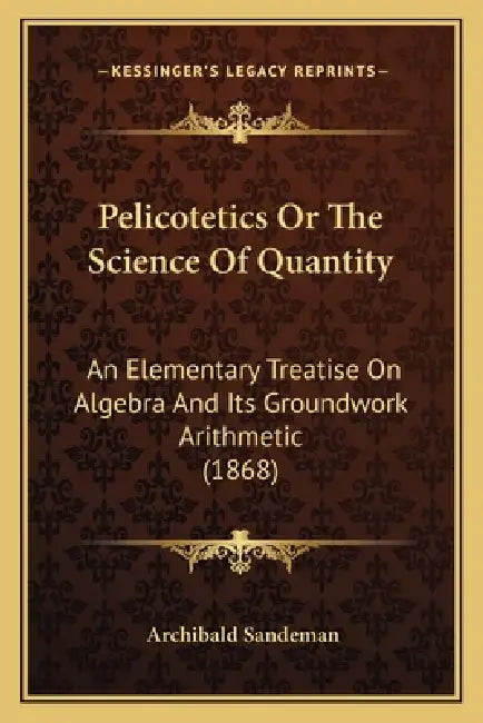 Pelicotetics Or The Science Of Quantity: An Elementary Treatise On Algebra And Its Groundwork Arithmetic (1868) by Archibald Sandeman