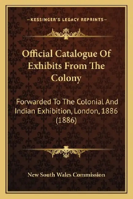 Official Catalogue Of Exhibits From The Colony: Forwarded To The Colonial And Indian Exhibition, London, 1886 (1886) by New South Wales Commission