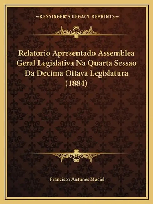 Relatorio Apresentado Assemblea Geral Legislativa Na Quarta Sessao Da Decima Oitava Legislatura (1884) by Francisco Antunes Maciel
