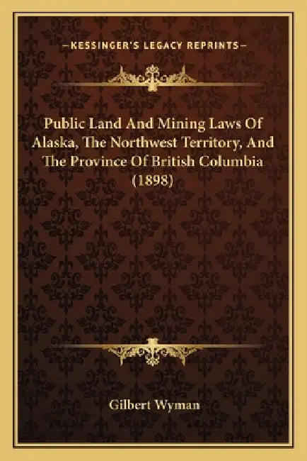 Public Land And Mining Laws Of Alaska, The Northwest Territory, And The Province Of British Columbia (1898) by Gilbert Wyman