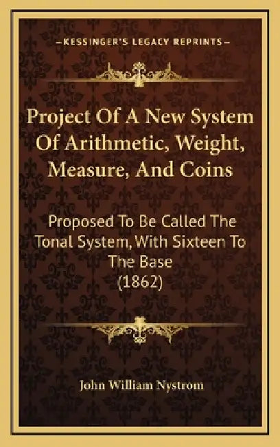 Project Of A New System Of Arithmetic, Weight, Measure, And Coins: Proposed To Be Called The Tonal System, With Sixteen To The Base (1862) by John William Nystrom