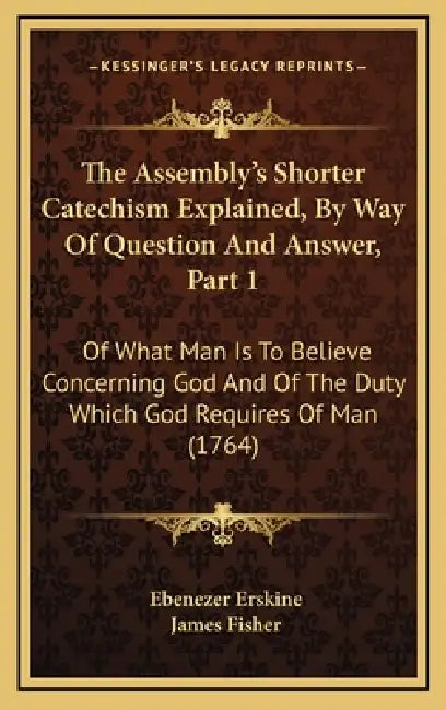 The Assembly's Shorter Catechism Explained, By Way Of Question And Answer, Part 1: Of What Man Is To Believe Concerning God And Of The Duty Which God by Ebenezer Erskine, James Fisher