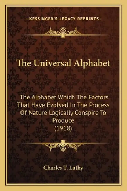 The Universal Alphabet: The Alphabet Which The Factors That Have Evolved In The Process Of Nature Logically Conspire To Produce (1918) by Charles T Luthy