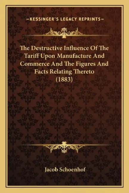 The Destructive Influence Of The Tariff Upon Manufacture And Commerce And The Figures And Facts Relating Thereto (1883) by Jacob Schoenhof