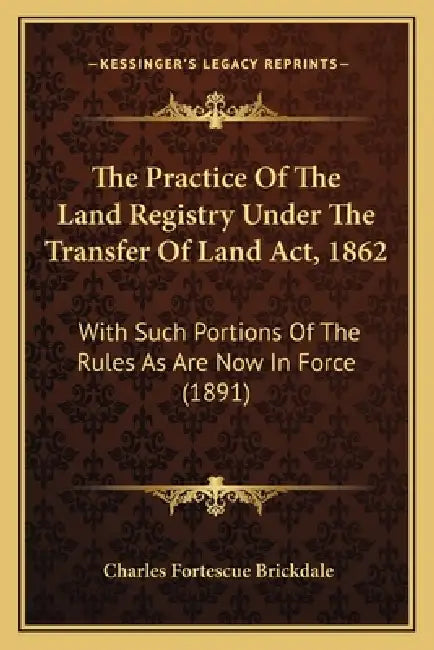 The Practice Of The Land Registry Under The Transfer Of Land Act, 1862: With Such Portions Of The Rules As Are Now In Force (1891) by Charles Fortescue Brickdale