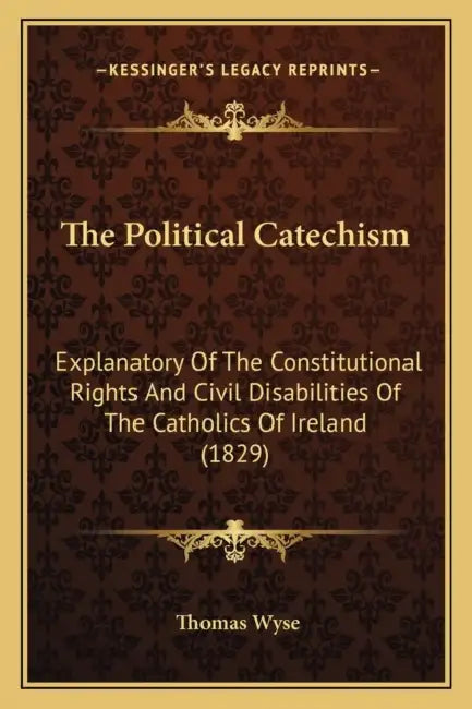 The Political Catechism: Explanatory Of The Constitutional Rights And Civil Disabilities Of The Catholics Of Ireland (1829) by Thomas Wyse