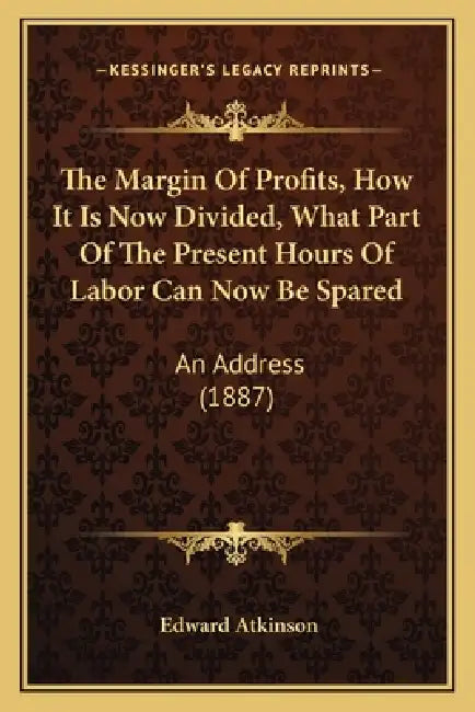 The Margin Of Profits, How It Is Now Divided, What Part Of The Present Hours Of Labor Can Now Be Spared: An Address (1887) by Edward Atkinson