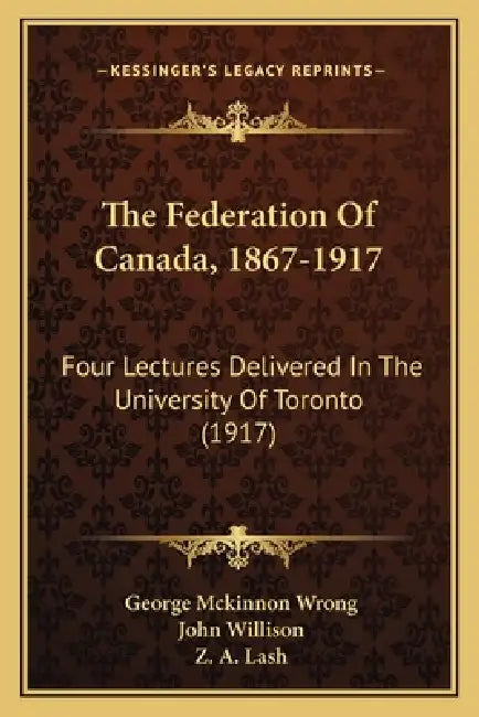 The Federation Of Canada, 1867-1917: Four Lectures Delivered In The University Of Toronto (1917) by George McKinnon Wrong, John Willison, Z. A. Lash