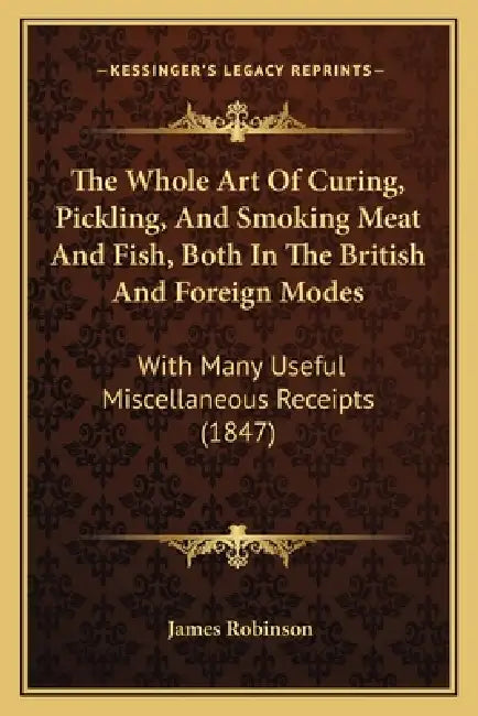 The Whole Art Of Curing, Pickling, And Smoking Meat And Fish, Both In The British And Foreign Modes: With Many Useful Miscellaneous Receipts (1847) by James Robinson