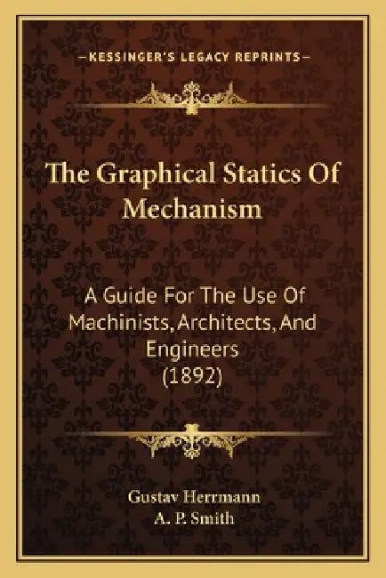The Graphical Statics Of Mechanism: A Guide For The Use Of Machinists, Architects, And Engineers (1892) by Gustav Herrmann, A. P. Smith
