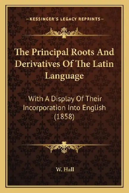 The Principal Roots And Derivatives Of The Latin Language: With A Display Of Their Incorporation Into English (1858) by W. Hall