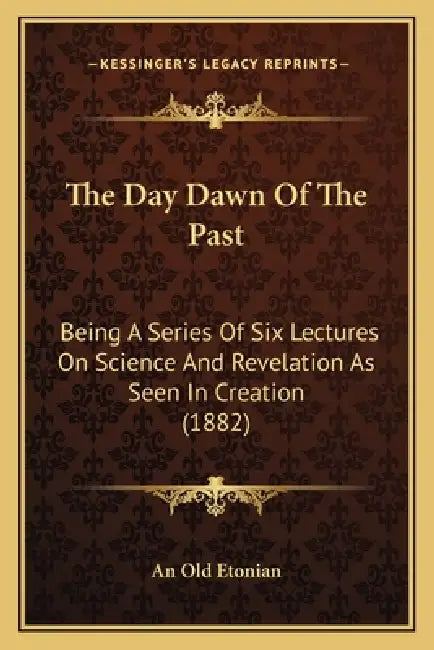 The Day Dawn Of The Past: Being A Series Of Six Lectures On Science And Revelation As Seen In Creation (1882) by An Old Etonian