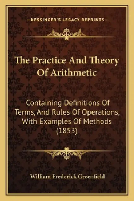 The Practice And Theory Of Arithmetic: Containing Definitions Of Terms, And Rules Of Operations, With Examples Of Methods (1853) by William Frederick Greenfield