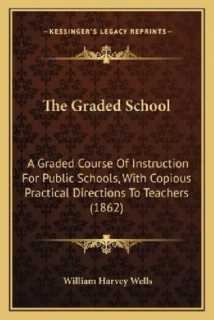 The Graded School: A Graded Course Of Instruction For Public Schools, With Copious Practical Directions To Teachers (1862) by William Harvey Wells