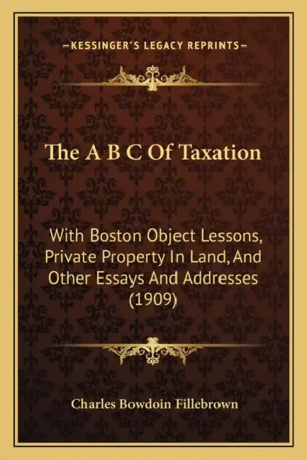 The A B C Of Taxation: With Boston Object Lessons, Private Property In Land, And Other Essays And Addresses (1909) by Charles Bowdoin Fillebrown