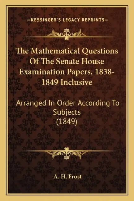 The Mathematical Questions Of The Senate House Examination Papers, 1838-1849 Inclusive: Arranged In Order According To Subjects (1849) by A. H. Frost