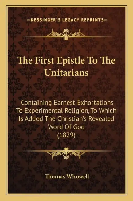 The First Epistle To The Unitarians: Containing Earnest Exhortations To Experimental Religion, To Which Is Added The Christian's Revealed Word Of God by Thomas Whowell
