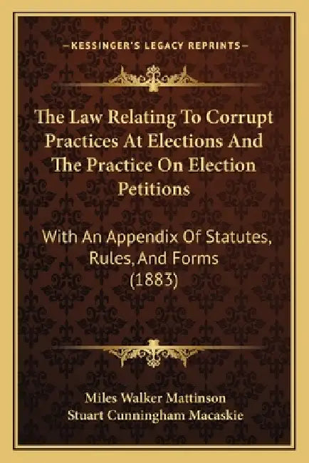 The Law Relating To Corrupt Practices At Elections And The Practice On Election Petitions: With An Appendix Of Statutes, Rules, And Forms (1883) by Miles Walker Mattinson, Stuart Cunningham Macaskie