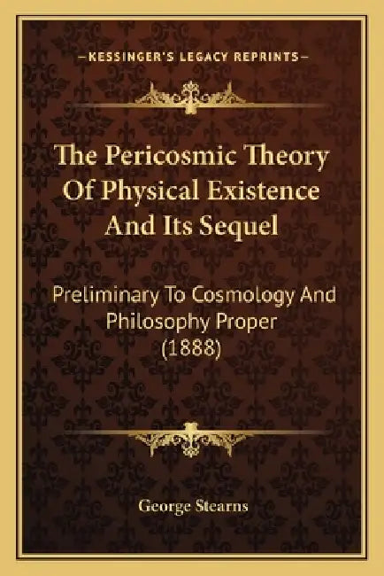 The Pericosmic Theory Of Physical Existence And Its Sequel: Preliminary To Cosmology And Philosophy Proper (1888) by George Stearns
