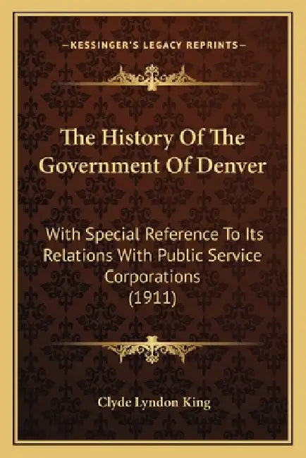 The History Of The Government Of Denver: With Special Reference To Its Relations With Public Service Corporations (1911) by Clyde Lyndon King