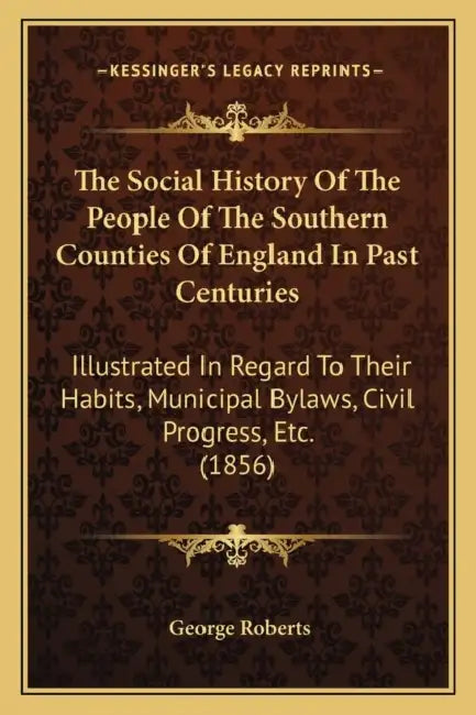 The Social History Of The People Of The Southern Counties Of England In Past Centuries: Illustrated In Regard To Their Habits, Municipal Bylaws, Civil by George Roberts