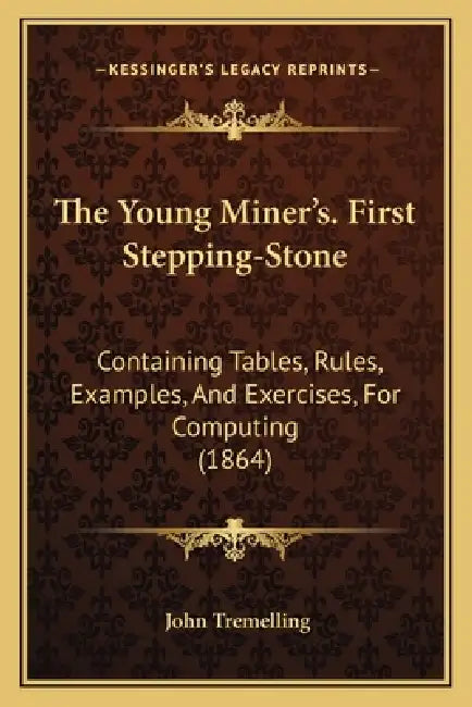 The Young Miner's. First Stepping-Stone: Containing Tables, Rules, Examples, And Exercises, For Computing (1864) by John Tremelling