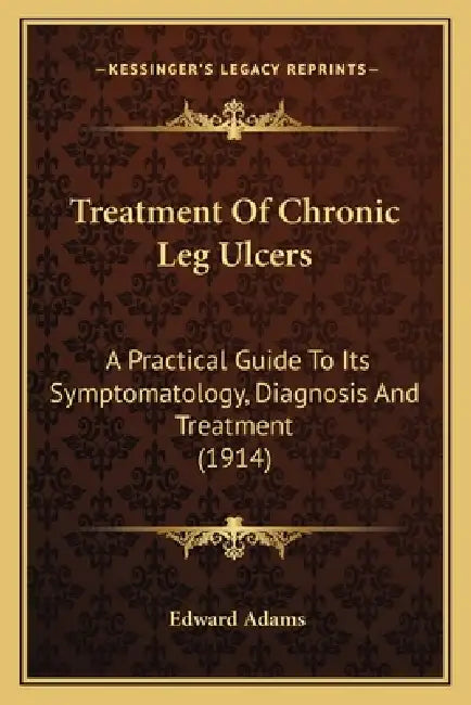 Treatment Of Chronic Leg Ulcers: A Practical Guide To Its Symptomatology, Diagnosis And Treatment (1914) by Edward Adams