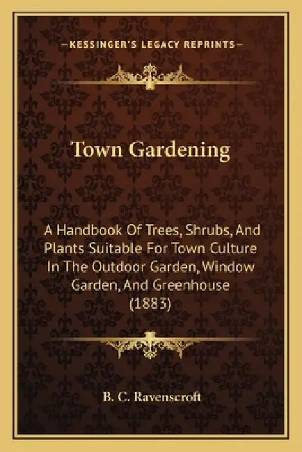 Town Gardening: A Handbook Of Trees, Shrubs, And Plants Suitable For Town Culture In The Outdoor Garden, Window Garden, And Greenhouse (1883) by B. C. Ravenscroft