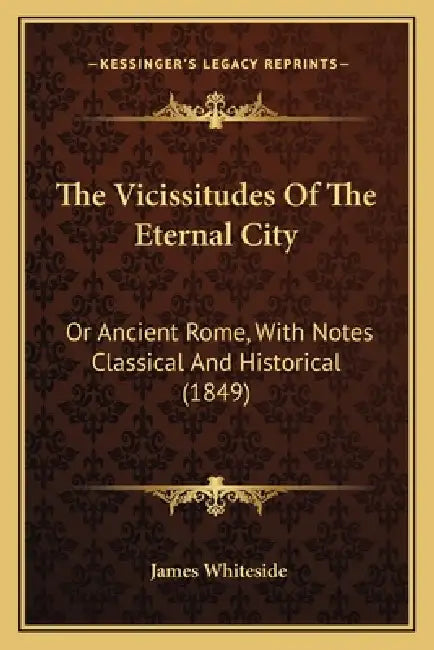 The Vicissitudes Of The Eternal City: Or Ancient Rome, With Notes Classical And Historical (1849) by James Whiteside