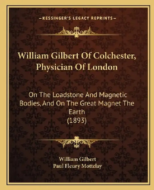 William Gilbert Of Colchester, Physician Of London: On The Loadstone And Magnetic Bodies, And On The Great Magnet The Earth (1893) by William Gilbert, Paul Fleury Mottelay