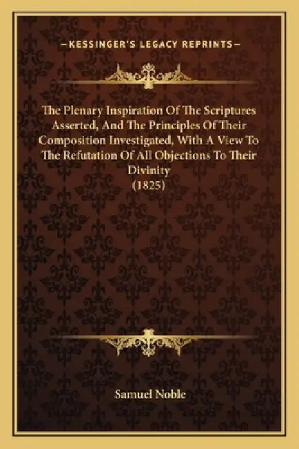 The Plenary Inspiration Of The Scriptures Asserted, And The Principles Of Their Composition Investigated, With A View To The Refutation Of All Objecti by Samuel Noble